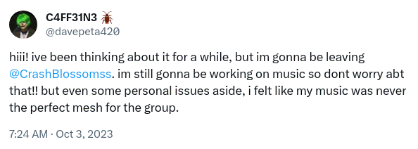 Tweet by Caffeine: Hi! I've been thinking about it for a while, but I'm gonna be leaving Crash Blossoms. I'm still gonna be working on music, so don't worry about that! But even some personal issues aside, I felt like my music was never the perfect mesh for the group.